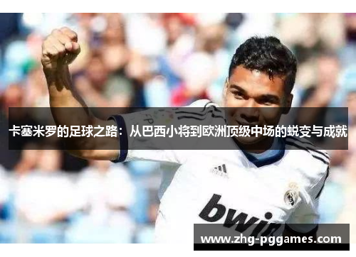 卡塞米罗的足球之路:从巴西小将到欧洲顶级中场的蜕变与成就